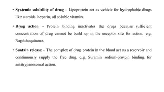 • Systemic solubility of drug – Lipoprotein act as vehicle for hydrophobic drugs
like steroids, heparin, oil soluble vitamin.
• Drug action - Protein binding inactivates the drugs because sufficient
concentration of drug cannot be build up in the receptor site for action. e.g.
Naphthoquinone.
• Sustain release – The complex of drug protein in the blood act as a reservoir and
continuously supply the free drug. e.g. Suramin sodium-protein binding for
antitrypanosomal action.
 