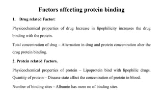 Factors affecting protein binding
1. Drug related Factor:
Physicochemical properties of drug Increase in lipophilicity increases the drug
binding with the protein.
Total concentration of drug – Alternation in drug and protein concentration alter the
drug protein binding.
2. Protein related Factors.
Physicochemical properties of protein – Lipoprotein bind with lipophilic drugs.
Quantity of protein – Disease state affect the concentration of protein in blood.
Number of binding sites – Albumin has more no of binding sites.
 