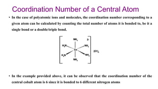 Coordination Number of a Central Atom
• In the case of polyatomic ions and molecules, the coordination number corresponding to a
given atom can be calculated by counting the total number of atoms it is bonded to, be it a
single bond or a double/triple bond.
• In the example provided above, it can be observed that the coordination number of the
central cobalt atom is 6 since it is bonded to 6 different nitrogen atoms
 