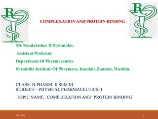 COMPLEXATIONAND PROTEIN BINDING
Mr Nandakishor B Deshmukh.
Assistant Professor
Department Of Pharmaceutics
Shraddha Institute Of Pharmacy, Kondala Zambre, Washim.
CLASS- B-PHARM- II SEM III
SUBJECT – PHYSICAL PHARMACEUTICS- I
TOPIC NAME : COMPLEXATION AND PROTEIN BINDING
08-07-2023 1
 