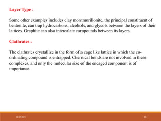 Layer Type :
Some other examples includes clay montmorillonite, the principal constituent of
bentonite, can trap hydrocarbons, alcohols, and glycols between the layers of their
lattices. Graphite can also intercalate compounds between its layers.
Clathrates :
The clathrates crystallize in the form of a cage like lattice in which the co-
ordinating compound is entrapped. Chemical bonds are not involved in these
complexes, and only the molecular size of the encaged component is of
importance.
08-07-2023 10
 
