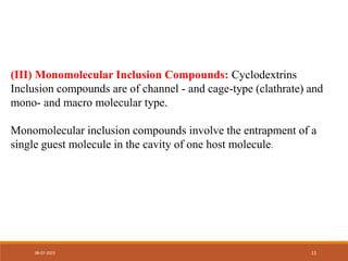 (III) Monomolecular Inclusion Compounds: Cyclodextrins
Inclusion compounds are of channel - and cage-type (clathrate) and
mono- and macro molecular type.
Monomolecular inclusion compounds involve the entrapment of a
single guest molecule in the cavity of one host molecule.
08-07-2023 11
 