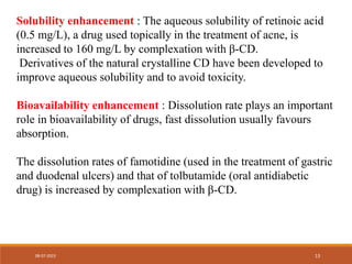 Solubility enhancement : The aqueous solubility of retinoic acid
(0.5 mg/L), a drug used topically in the treatment of acne, is
increased to 160 mg/L by complexation with β-CD.
Derivatives of the natural crystalline CD have been developed to
improve aqueous solubility and to avoid toxicity.
Bioavailability enhancement : Dissolution rate plays an important
role in bioavailability of drugs, fast dissolution usually favours
absorption.
The dissolution rates of famotidine (used in the treatment of gastric
and duodenal ulcers) and that of tolbutamide (oral antidiabetic
drug) is increased by complexation with β-CD.
08-07-2023 13
 