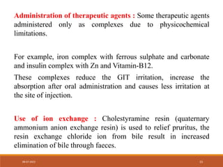 Administration of therapeutic agents : Some therapeutic agents
administered only as complexes due to physicochemical
limitations.
For example, iron complex with ferrous sulphate and carbonate
and insulin complex with Zn and Vitamin-B12.
These complexes reduce the GIT irritation, increase the
absorption after oral administration and causes less irritation at
the site of injection.
Use of ion exchange : Cholestyramine resin (quaternary
ammonium anion exchange resin) is used to relief pruritus, the
resin exchange chloride ion from bile result in increased
elimination of bile through faeces.
08-07-2023 15
 