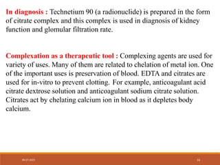 In diagnosis : Technetium 90 (a radionuclide) is prepared in the form
of citrate complex and this complex is used in diagnosis of kidney
function and glomular filtration rate.
Complexation as a therapeutic tool : Complexing agents are used for
variety of uses. Many of them are related to chelation of metal ion. One
of the important uses is preservation of blood. EDTA and citrates are
used for in-vitro to prevent clotting. For example, anticoagulant acid
citrate dextrose solution and anticoagulant sodium citrate solution.
Citrates act by chelating calcium ion in blood as it depletes body
calcium.
08-07-2023 16
 