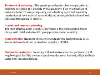 Treatment of poisoning : Therapeutic procedure involves complexation to
minimize poisoning. It is possible by two pathways. First by absorption of
toxicants from GIT using complexing and adsorbing agent and second by
inactivation of toxic material systemicallyand enhanced elimination of toxic
substance through use of dialysis.
Arsenic and mercury poisoning.
The most effective agent is BAL (Dimercaprol ) Two sulphahydryl groups
chelate with metal and a free OH group promotes water solubility.
Lead poisoning Treatment of choice for acute/chronic lead poisoning is i.v.
administration of calcium or disodium complex of EDTA.
Radioactive materials : Poisoning with radioactive materials particularly with
long biological half-life encounters problems that metal has toxic effect and body
suffer from radiation damage.
08-07-2023 17
 