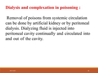 Dialysis and complexation in poisoning :
Removal of poisons from systemic circulation
can be done by artificial kidney or by peritoneal
dialysis. Dialyzing fluid is injected into
peritoneal cavity continually and circulated into
and out of the cavity.
08-07-2023 18
 