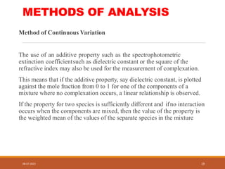 METHODS OF ANALYSIS
Method of Continuous Variation
The use of an additive property such as the spectrophotometric
extinction coefficientsuch as dielectric constant or the square of the
refractive index may also be used for the measurement of complexation.
This means that if the additive property, say dielectric constant, is plotted
against the mole fraction from 0 to 1 for one of the components of a
mixture where no complexation occurs, a linear relationship is observed.
If the property for two species is sufficiently different and ifno interaction
occurs when the components are mixed, then the value of the property is
the weighted mean of the values of the separate species in the mixture
08-07-2023 19
 