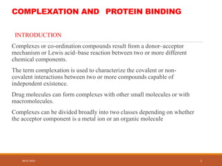 COMPLEXATION AND PROTEIN BINDING
INTRODUCTION
Complexes or co-ordination compounds result from a donor–acceptor
mechanism or Lewis acid–base reaction between two or more different
chemical components.
The term complexation is used to characterize the covalent or non-
covalent interactions between two or more compounds capable of
independent existence.
Drug molecules can form complexes with other small molecules or with
macromolecules.
Complexes can be divided broadly into two classes depending on whether
the acceptor component is a metal ion or an organic molecule
08-07-2023 2
 