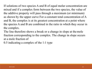 If solutions of two species A and B of equal molar concentration are
mixed and if a complex form between the two species, the value of
the additive property will pass through a maximum (or minimum)
as shown by the upper curve For a constant total concentration of A
and B, the complex is at its greatest concentration at a point where
the species A and B are combined in the ratio in which they occur in
the complex.
The line therefore shows a break or a change in slope at themole
fraction corresponding to the complex. The change in slope occurs
at a mole fraction of
0.5 indicating a complex of the 1:1 type
08-07-2023 21
 