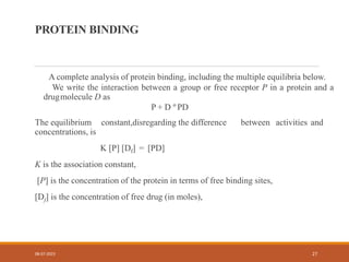PROTEIN BINDING
A complete analysis of protein binding, including the multiple equilibria below.
We write the interaction between a group or free receptor P in a protein and a
drugmolecule D as
P + D º PD
The equilibrium constant,disregarding the difference between activities and
concentrations, is
K [P] [Df] = [PD]
K is the association constant,
[P] is the concentration of the protein in terms of free binding sites,
[Df] is the concentration of free drug (in moles),
08-07-2023 27
 