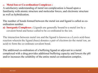 (I) Metal Ion or Co-ordination Complexes :
A satisfactory understanding of metal ion complexation is based upon a
familiarity with atomic structure and molecular forces, and electronic structure
as well as hybridization.
The number of bonds formed between the metal ion and ligand is called as co-
ordination number.
a) Inorganic Complexes : Ligands are generally bound to a metal ion by a
covalent bond and hence called to be co-ordinated to the ion.
The interaction between metal ion and the ligand is known as a Lewis acid-base
reaction wherein the ligand (base) donates a pair of electron (to the metal ion, an
acid) to form the co-ordinate covalent bond.
The additional co-ordination of a buffering ligand or adjuvant to a metal
complexed with a drug provides additional buffering capacity and lowers the pH
and/or increases the solubility of the entire metal co-ordination complex.
08-07-2023 5
 