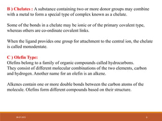 B ) Chelates : A substance containing two or more donor groups may combine
with a metal to form a special type of complex known as a chelate.
Some of the bonds in a chelate may be ionic or of the primary covalent type,
whereas others are co-ordinate covalent links.
When the ligand provides one group for attachment to the central ion, the chelate
is called monodentate.
C ) Olefin Type:
Olefins belong to a family of organic compounds called hydrocarbons.
They consist of different molecular combinations of the two elements, carbon
and hydrogen. Another name for an olefin is an alkene.
Alkenes contain one or more double bonds between the carbon atoms of the
molecule. Olefins form different compounds based on their structure.
08-07-2023 6
 