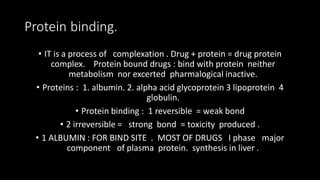 Protein binding.
• IT is a process of complexation . Drug + protein = drug protein
complex. Protein bound drugs : bind with protein neither
metabolism nor excerted pharmalogical inactive.
• Proteins : 1. albumin. 2. alpha acid glycoprotein 3 lipoprotein 4
globulin.
• Protein binding : 1 reversible = weak bond
• 2 irreversible = strong bond = toxicity produced .
• 1 ALBUMIN : FOR BIND SITE . MOST OF DRUGS I phase major
component of plasma protein. synthesis in liver .
 