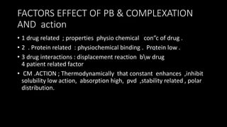 FACTORS EFFECT OF PB & COMPLEXATION
AND action
• 1 drug related ; properties physio chemical con”c of drug .
• 2 . Protein related : physiochemical binding . Protein low .
• 3 drug interactions : displacement reaction bw drug
4 patient related factor
• CM .ACTION ; Thermodynamically that constant enhances ,inhibit
solubility low action, absorption high, pvd ,stability related , polar
distribution.
 