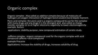 Organic complex
Organic complex : Also called as addition complex because of molecules of
hydrogen are oxygen interaction of hydrogen bond covalent bond dipole moment.
Picric acid complex: the picric acid is a organic compound to use for the complex
with many drugs and any drugs it is the strongest acid also called as charge
transfer complex S1 to s2 higher electronic negativity to lower electronegativity
example. Butisin
applications :stability purpose ,new compound estimation of ceratin study
caffeine complex : organic compound used for the organic complex with acid
compound caffeine +acid compound
example Procaine
Applications: increase the stability of drugs, increases solubility of drug
 
