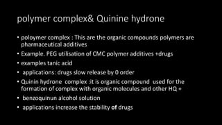 polymer complex& Quinine hydrone
• poloymer complex : This are the organic compounds polymers are
pharmaceutical additives
• Example. PEG utilisation of CMC polymer additives +drugs
• examples tanic acid
• applications: drugs slow release by 0 order
• Quinin hydrone complex :it is organic compound used for the
formation of complex with organic molecules and other HQ +
• benzoquinun alcohol solution
• applications increase the stability of drugs
 