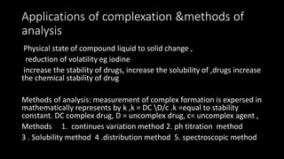 Applications of complexation &methods of
analysis
Physical state of compound liquid to solid change ,
reduction of volatility eg iodine
increase the stability of drugs, increase the solubility of ,drugs increase
the chemical stability of drug
Methods of analysis: measurement of complex formation is expersed in
mathematically represents by k ,k = DC D/c .k =equal to stability
constant. DC complex drug, D = uncomplex drug, c= uncomplex agent ,
Methods 1. continues variation method 2. ph titration method
3 . Solubility method 4 .distribution method 5. spectroscopic method
 