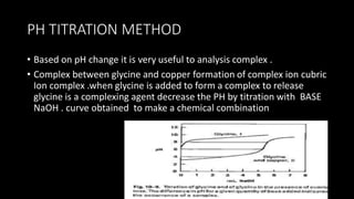 PH TITRATION METHOD
• Based on pH change it is very useful to analysis complex .
• Complex between glycine and copper formation of complex ion cubric
Ion complex .when glycine is added to form a complex to release
glycine is a complexing agent decrease the PH by titration with BASE
NaOH . curve obtained to make a chemical combination
 