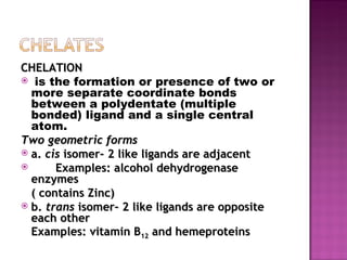 CHELATION is the formation or presence of two or more separate coordinate bonds between a polydentate (multiple bonded) ligand and a single central atom. Two geometric forms a.  cis  isomer- 2 like ligands are adjacent  Examples: alcohol dehydrogenase enzymes  ( contains Zinc) b.  trans  isomer- 2 like ligands are opposite each other Examples: vitamin B 12  and hemeproteins 