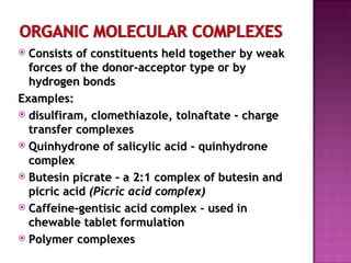Consists of constituents held together by weak forces of the donor-acceptor type or by  hydrogen bonds Examples: disulfiram, clomethiazole, tolnaftate - charge transfer complexes Quinhydrone of salicylic acid - quinhydrone complex Butesin picrate - a 2:1 complex of butesin and picric acid  (Picric acid complex) Caffeine-gentisic acid complex - used in chewable tablet formulation  Polymer complexes 