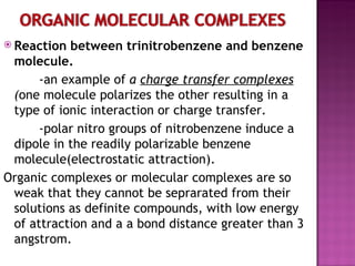 Reaction between trinitrobenzene and benzene molecule. -an example of  a  charge transfer complexes  ( one molecule polarizes the other resulting in a type of ionic interaction or charge transfer. -polar nitro groups of nitrobenzene induce a dipole in the readily polarizable benzene molecule(electrostatic attraction). Organic complexes or molecular complexes are so weak that they cannot be seprarated from their solutions as definite compounds, with low energy of attraction and a a bond distance greater than 3 angstrom. 