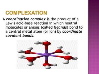 A  coordination complex  is the product of a Lewis acid-base reaction in which neutral molecules or anions (called  ligands ) bond to a central metal atom (or ion) by  coordinate covalent bonds. 
