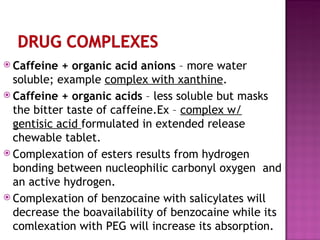 Caffeine + organic acid anions  – more water soluble; example  complex with xanthine . Caffeine + organic acids  – less soluble but masks the bitter taste of caffeine.Ex –  complex w/ gentisic acid  formulated in extended release chewable tablet. Complexation of esters results from hydrogen bonding between nucleophilic carbonyl oxygen  and an active hydrogen. Complexation of benzocaine with salicylates will decrease the boavailability of benzocaine while its comlexation with PEG will increase its absorption. 