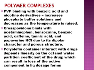 PVP binding with benzoic acid and nicotine derivatives – increases phosphate buffer solutions and decreases as the temperature is raised. Crosspovidone binds with acetaminophen, benzocaine, benzoic acid, caffeine, tannic acid, and papaverine HCl due to its dipolar character and porous structure. Polyolefin container interact with drugs depends linearly on the octanol water partition coefficient of the drug; which can result in loss of the active component in liq dosage forms 