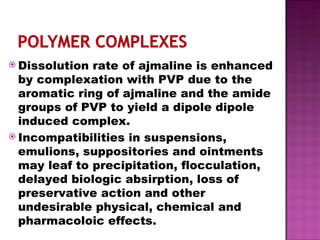 Dissolution rate of ajmaline is enhanced by complexation with PVP due to the aromatic ring of ajmaline and the amide groups of PVP to yield a dipole dipole induced complex. Incompatibilities in suspensions, emulions, suppositories and ointments may leaf to precipitation, flocculation, delayed biologic absirption, loss of preservative action and other undesirable physical, chemical and pharmacoloic effects. 