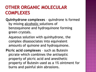 Quinhydrone complexes  – quindrone is formed by mixing  alcoholic  solutions of benzoquinone and hydroquinone forming green crystals. Aqueous solution with quinhydrone, the complex disassociates into equivalent amounts of quinone and hydroquinone. Picric acid complexes  – such as Butesin picrate which combines the antiseptic property of picric acid and anesthetic property of Butesin used as a 1% ointment for burns and painful skin abrasions. 
