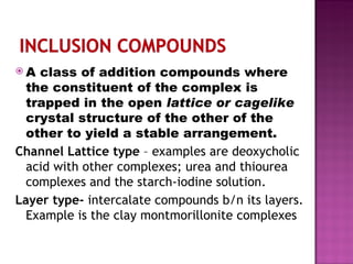 A class of addition compounds where the constituent of the complex is trapped in the open  lattice or cagelike  crystal structure of the other of the other to yield a stable arrangement. Channel Lattice type  – examples are deoxycholic acid with other complexes; urea and thiourea complexes and the starch-iodine solution. Layer type-  intercalate compounds b/n its layers. Example is the clay montmorillonite complexes 