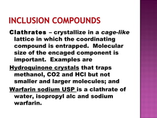 Clathrates  – crystallize in a  cage-like  lattice in which the coordinating compound is entrapped.  Molecular size of the encaged component is important.  Examples are  Hydroquinone crystals  that traps methanol, CO2 and HCl but not smaller and larger molecules; and  Warfarin sodium USP  is a clathrate of water, isopropyl alc and sodium warfarin. 