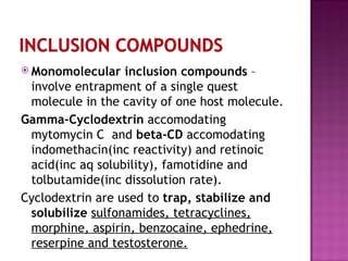 Monomolecular inclusion compounds  – involve entrapment of a single quest molecule in the cavity of one host molecule. Gamma-Cyclodextrin  accomodating mytomycin C  and  beta-CD  accomodating indomethacin(inc reactivity) and retinoic acid(inc aq solubility), famotidine and tolbutamide(inc dissolution rate). Cyclodextrin are used to  trap, stabilize and solubilize  sulfonamides, tetracyclines, morphine, aspirin, benzocaine, ephedrine, reserpine and testosterone. 