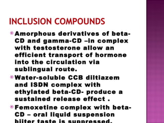 Amorphous derivatives of beta-CD and gamma-CD –in complex with testosterone allow an efficient transport of hormone into the circulation via sublingual route. Water-soluble CCB diltiazem  and ISDN complex with ethylated beta-CD- produce a sustained release effect . Femoxetine complex with beta-CD – oral liquid suspension biiter taste is suppressed. 