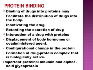 Binding of drugs into proteins may Facilitate the distribution of drugs into the body. Inactivating the drug Retarding the excretion of drug Interaction of a drug with proteins Displacement of body hormones or coadministered agent. Configurational change in the protein Formation of drug-protein complex that is biologically active. Important proteins: albumin and alpha1-acid glycoprotein  