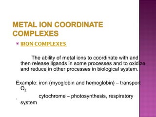 IRON COMPLEXES   The ability of metal ions to coordinate with and then release ligands in some processes and to oxidize and reduce in other processes in biological system.  Example: iron (myoglobin and hemoglobin) – transport O 2 ,   cytochrome – photosynthesis, respiratory system 