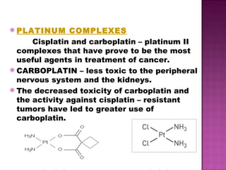 PLATINUM COMPLEXES Cisplatin and carboplatin – platinum II complexes that have prove to be the most useful agents in treatment of cancer.  CARBOPLATIN – less toxic to the peripheral nervous system and the kidneys. The decreased toxicity of carboplatin and the activity against cisplatin – resistant tumors have led to greater use of carboplatin. carboplatin cisplatin 