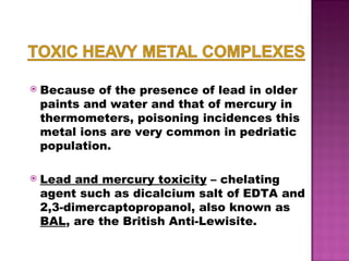 Because of the presence of lead in older paints and water and that of mercury in thermometers, poisoning incidences this metal ions are very common in pedriatic population.  Lead and mercury toxicity  – chelating agent such as dicalcium salt of EDTA and 2,3-dimercaptopropanol, also known as  BAL , are the British Anti-Lewisite. 