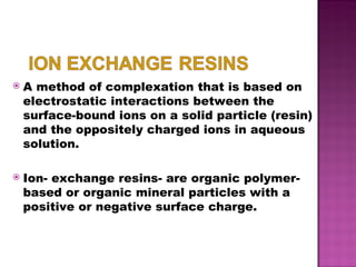 A method of complexation that is based on electrostatic interactions between the surface-bound ions on a solid particle (resin) and the oppositely charged ions in aqueous solution. Ion- exchange resins- are organic polymer- based or organic mineral particles with a positive or negative surface charge. 