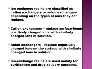 Ion exchange resins are classified as cation exchangers or anion exchangers depending on the types of ions they can replace. Cation exchangers – replace surface-bound positively charged ions with similarly charged ions in solution. Anion exchangers – replace negatively charged ions on the surface with similarly changed ions in solution. Ion-exchange resins are used mainly for purification and drug delivery purposes. 