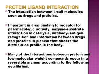The interaction between small molecules such as drugs and proteins. Important in drug binding to receptor for pharmacologic activity, enzyme-substrate interaction in catalysis, antibody- antigen recognition and interaction between drugs and proteins in plasma that affects the distribution profile in the body. Many of the interactions between protein and low-molecular weight compounds occur in a reversible manner according to the following equilibrium. 