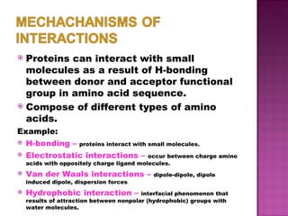 Proteins can interact with small molecules as a result of H-bonding between donor and acceptor functional group in amino acid sequence. Compose of different types of amino acids. Example: H-bonding –   proteins interact with small molecules. Electrostatic interactions –   occur between charge amino acids with oppositely charge ligand molecules. Van der Waals interactions –   dipole-dipole, dipole induced dipole, dispersion forces Hydrophobic interaction –   interfacial phenomenon that results of attraction between nonpolar (hydrophobic) groups with water molecules. 