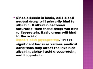 Since albumin is basic, acidic and neutral drugs will primarily bind to albumin. If albumin becomes saturated, then these drugs will bind to lipoprotein. Basic drugs will bind to the acidic  alpha-1 acid glycoprotein . This is significant because various medical conditions may affect the levels of albumin, alpha-1 acid glycoprotein, and lipoprotein. 
