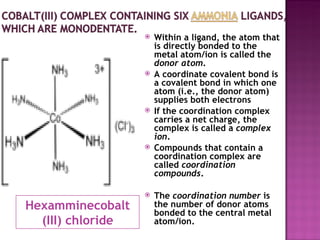 Hexamminecobalt (III) chloride Within a ligand, the atom that is directly bonded to the metal atom/ion is called the  donor atom .  A coordinate covalent bond is a covalent bond in which one atom (i.e., the donor atom) supplies both electrons If the coordination complex carries a net charge, the complex is called a  complex ion .  Compounds that contain a coordination complex are called  coordination compounds .  The  coordination number  is the number of donor atoms bonded to the central metal atom/ion. 