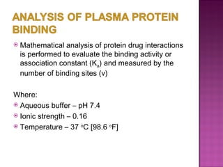Mathematical analysis of protein drug interactions is performed to evaluate the binding activity or association constant (K a ) and measured by the number of binding sites (v)  Where: Aqueous buffer – pH 7.4 Ionic strength – 0.16 Temperature – 37  o C [98.6  o F] 