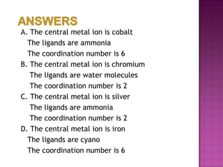 A. The central metal ion is cobalt The ligands are ammonia The coordination number is 6 B. The central metal ion is chromium   The ligands are water molecules   The coordination number is 2 C. The central metal ion is silver   The ligands are ammonia   The coordination number is 2 D. The central metal ion is iron The ligands are cyano The coordination number is 6 