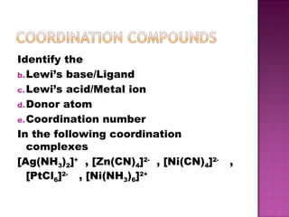 Identify the Lewi’s base/Ligand Lewi’s acid/Metal ion Donor atom Coordination number In the following coordination complexes [Ag(NH 3 ) 2 ] +   , [Zn(CN) 4 ] 2-   , [Ni(CN) 4 ] 2-  , [PtCl 6 ] 2-  , [Ni(NH 3 ) 6 ] 2+ 