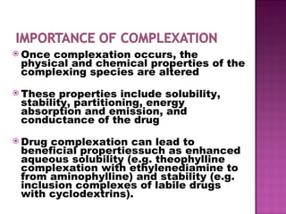 Once complexation occurs, the physical and chemical properties of the complexing species are altered These properties include solubility, stability, partitioning, energy absorption and emission, and conductance of the drug Drug complexation can lead to beneficial propertiessuch as enhanced aqueous solubility (e.g. theophylline complexation with ethylenediamine to from aminophylline) and stability (e.g. inclusion complexes of labile drugs with cyclodextrins). 