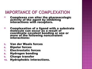 Complexes can alter the pharmacologic activity of the agent by inhibiting interactions with receptors. Complexation of a ligand with a substrate molecule can occur as a result of coordinate covalent bonding or one or more of the following noncovalent interactions: Van der Waals forces Dipolar forces Electrostatic forces Hydrogen bonding Charge transfer Hydrophobic interactions. 